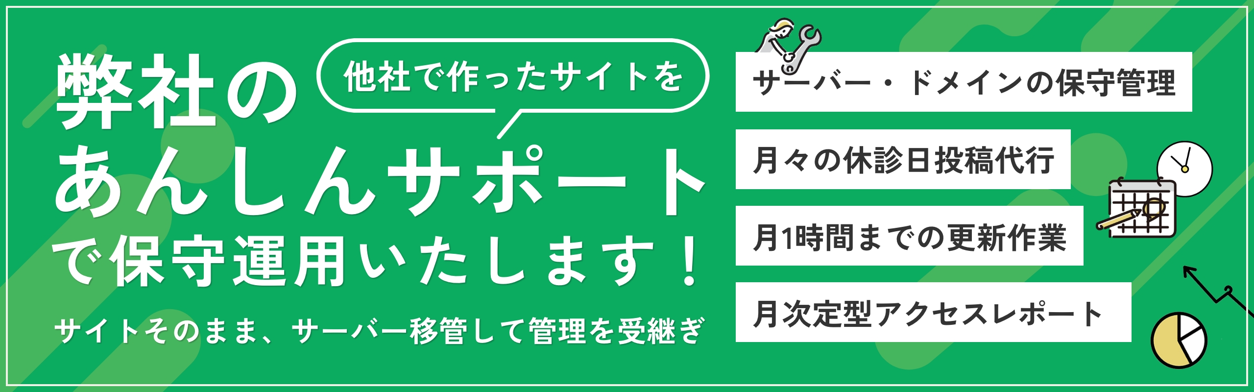 他社で作ったサイトを弊社のあんしんサポートで保守運用いたします!サイトそのまま、サーバを移管して管理も継続。サーバー・ドメインの保守管理、月々の休診日投稿代行、月1時間までの更新作業、月次定型アクセスレポート。
