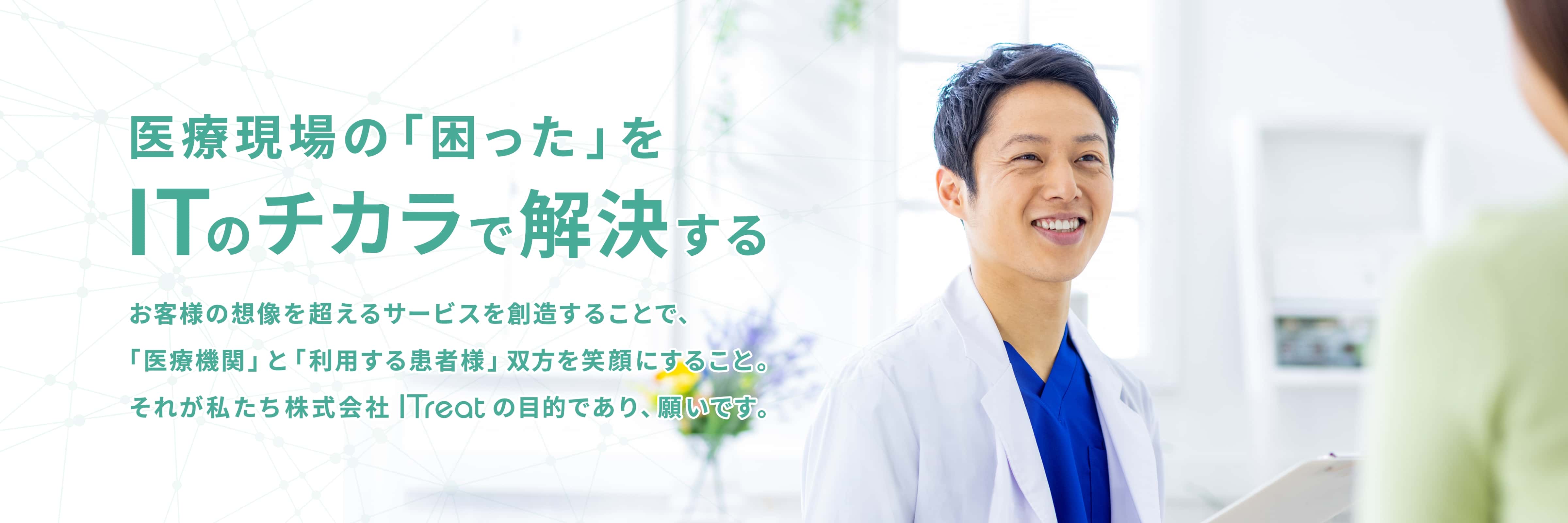 医療現場の「困った」をITのチカラで解決する お客様の想像を超えるサービスを創造することで、「医療機関」と「利用する患者様」双方を笑顔にすること。それが私たち株式会社ITreatの目的であり、願いです。